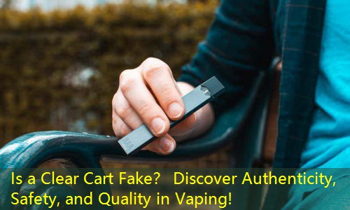 Is a Clear Cart Fake？ Discover Authenticity, Safety, and Quality in Vaping!