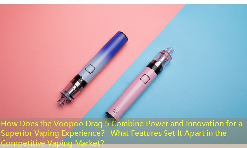 How Does the Voopoo Drag 5 Combine Power and Innovation for a Superior Vaping Experience？ What Features Set It Apart in the Competitive Vaping Market？