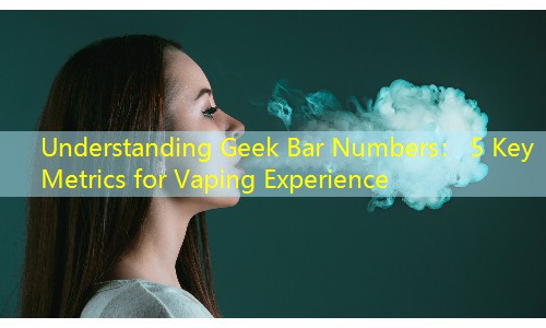 Understanding Geek Bar Numbers： 5 Key Metrics for Vaping Experience