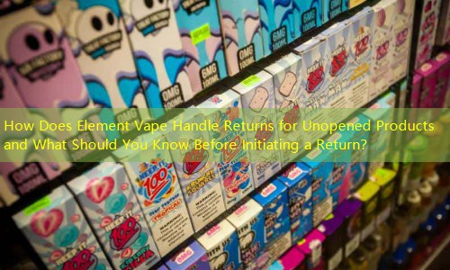 How Does Element Vape Handle Returns for Unopened Products and What Should You Know Before Initiating a Return？