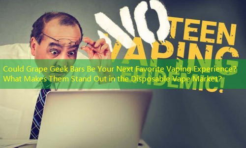 Could Grape Geek Bars Be Your Next Favorite Vaping Experience？ What Makes Them Stand Out in the Disposable Vape Market？