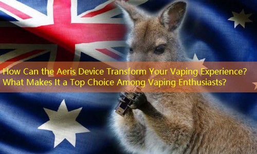 How Can the Aeris Device Transform Your Vaping Experience？ What Makes It a Top Choice Among Vaping Enthusiasts？