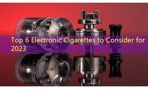Top 6 Electronic Cigarettes to Consider for 2023
