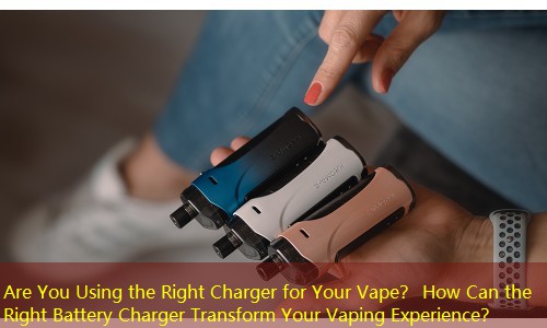 Are You Using the Right Charger for Your Vape？ How Can the Right Battery Charger Transform Your Vaping Experience？