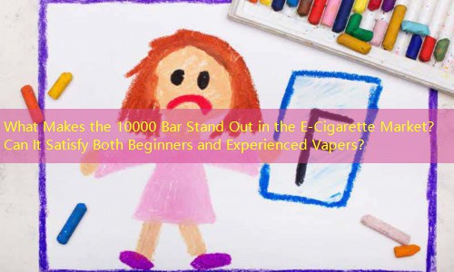 What Makes the 10000 Bar Stand Out in the E-Cigarette Market？ Can It Satisfy Both Beginners and Experienced Vapers？