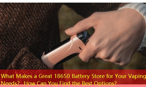 What Makes a Great 18650 Battery Store for Your Vaping Needs？ How Can You Find the Best Options？