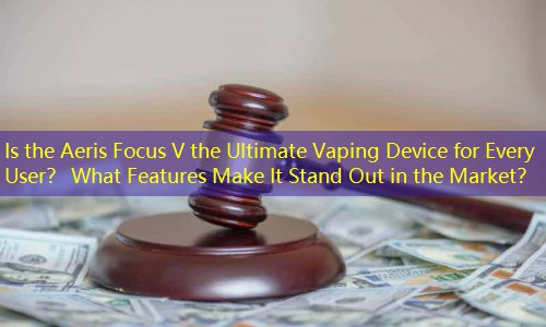 Is the Aeris Focus V the Ultimate Vaping Device for Every User？ What Features Make It Stand Out in the Market？