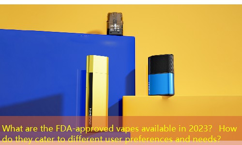 What are the FDA-approved vapes available in 2023？ How do they cater to different user preferences and needs？
