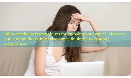 What are the best techniques for enjoying your vape？ How can you choose the right device and e-liquid for an optimal experience？