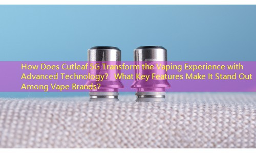 How Does Cutleaf 5G Transform the Vaping Experience with Advanced Technology？ What Key Features Make It Stand Out Among Vape Brands？